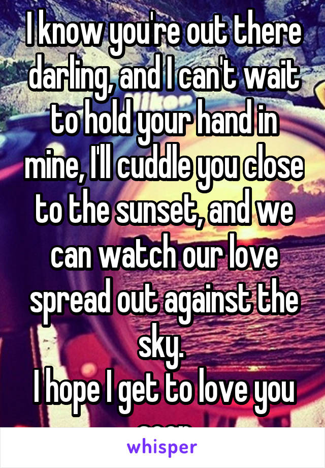 I know you're out there darling, and I can't wait to hold your hand in mine, I'll cuddle you close to the sunset, and we can watch our love spread out against the sky. 
I hope I get to love you soon