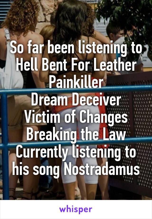 So far been listening to
Hell Bent For Leather
Painkiller
Dream Deceiver
Victim of Changes
Breaking the Law
Currently listening to his song Nostradamus