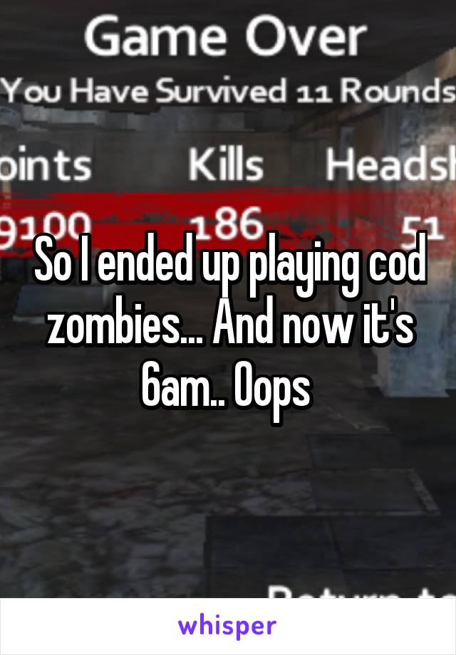 So I ended up playing cod zombies... And now it's 6am.. Oops 