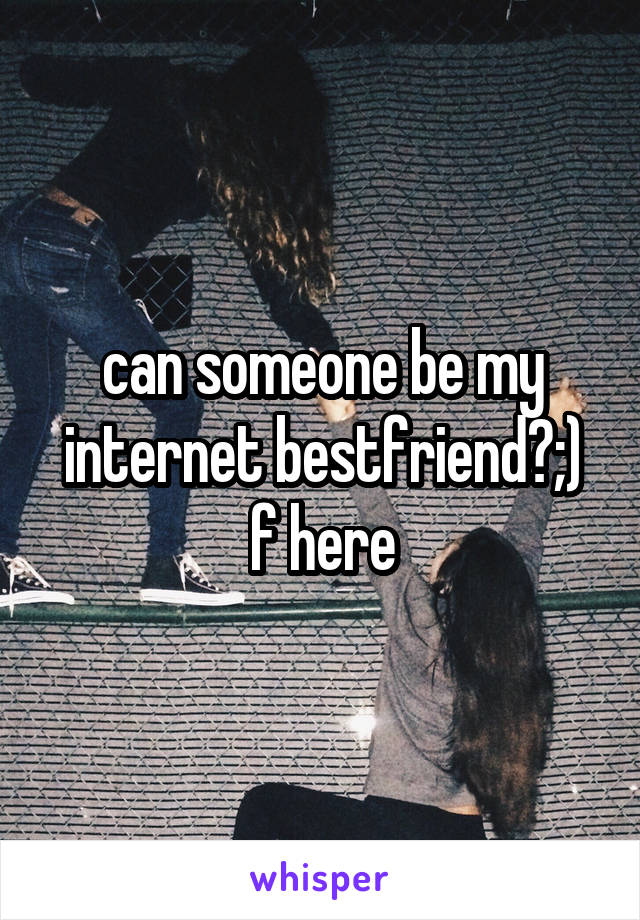 can someone be my internet bestfriend?;)
f here