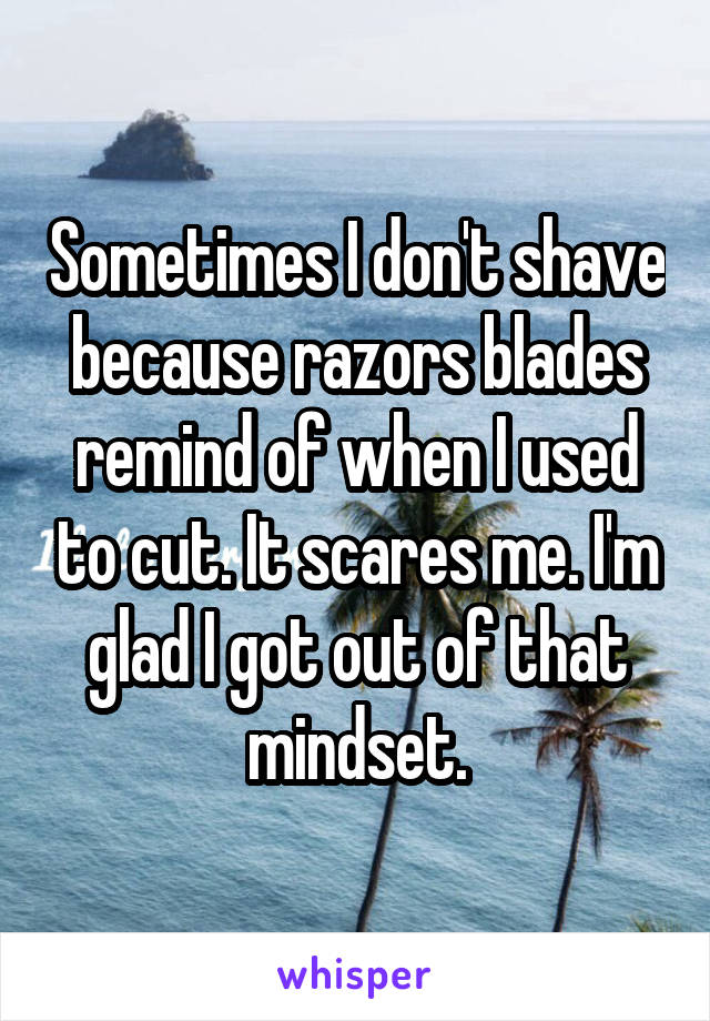 Sometimes I don't shave because razors blades remind of when I used to cut. It scares me. I'm glad I got out of that mindset.