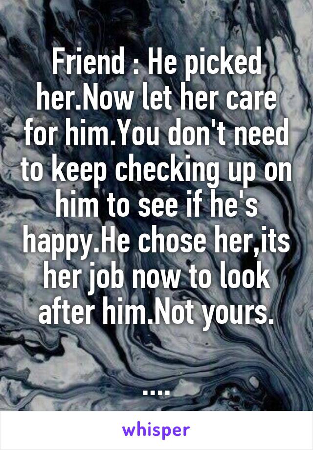 Friend : He picked her.Now let her care for him.You don't need to keep checking up on him to see if he's happy.He chose her,its her job now to look after him.Not yours.

....