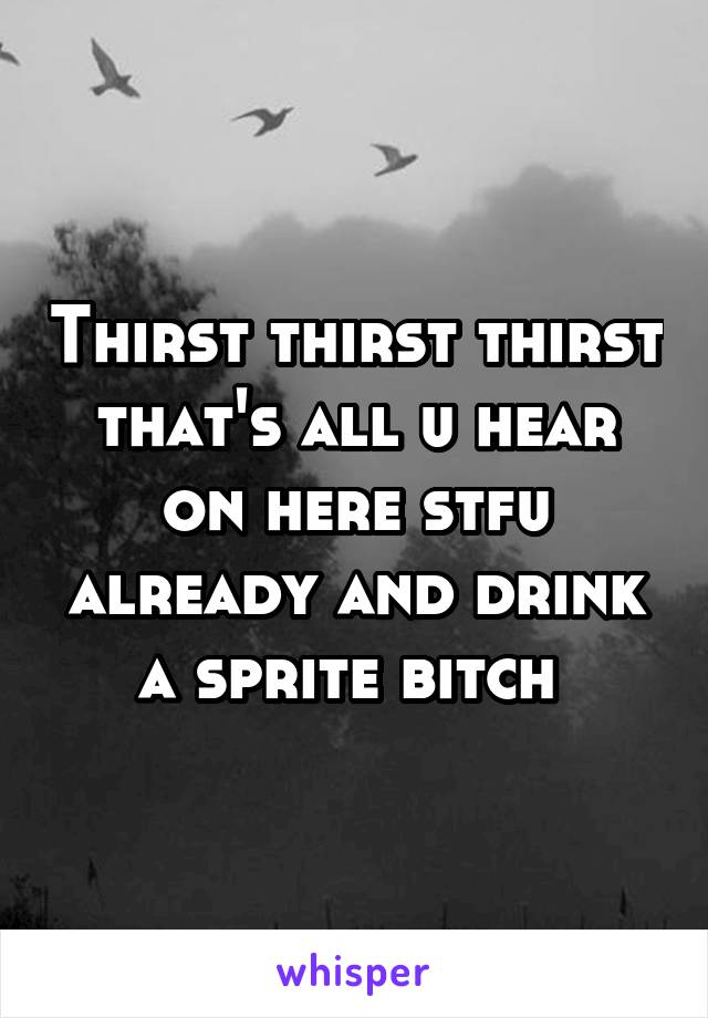 Thirst thirst thirst that's all u hear on here stfu already and drink a sprite bitch 