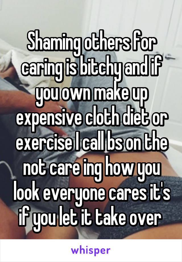 Shaming others for caring is bitchy and if you own make up expensive cloth diet or exercise I call bs on the not care ing how you look everyone cares it's if you let it take over 