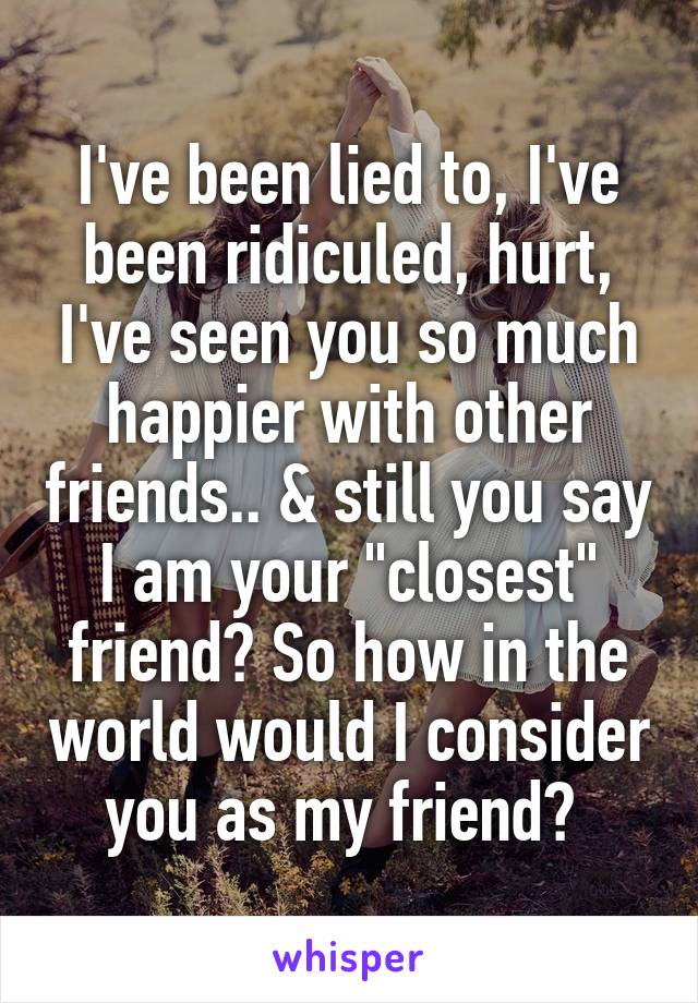 I've been lied to, I've been ridiculed, hurt, I've seen you so much happier with other friends.. & still you say I am your "closest" friend? So how in the world would I consider you as my friend? 