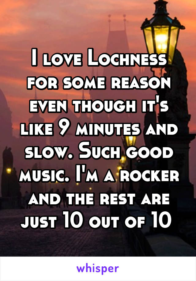 I love Lochness for some reason even though it's like 9 minutes and slow. Such good music. I'm a rocker and the rest are just 10 out of 10 