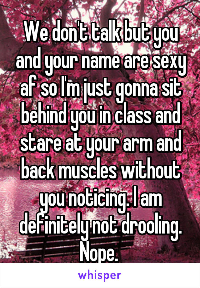 We don't talk but you and your name are sexy af so I'm just gonna sit behind you in class and stare at your arm and back muscles without you noticing. I am definitely not drooling. Nope. 