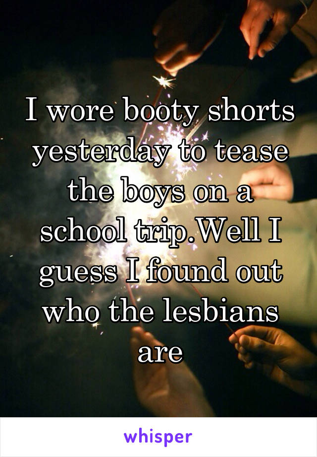 I wore booty shorts yesterday to tease the boys on a school trip.Well I guess I found out who the lesbians are