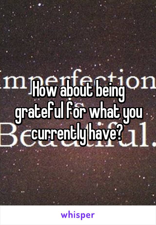 How about being grateful for what you currently have? 