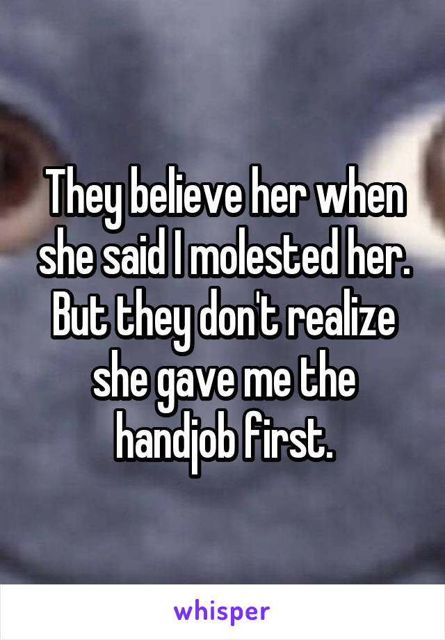 They believe her when she said I molested her. But they don't realize she gave me the handjob first.