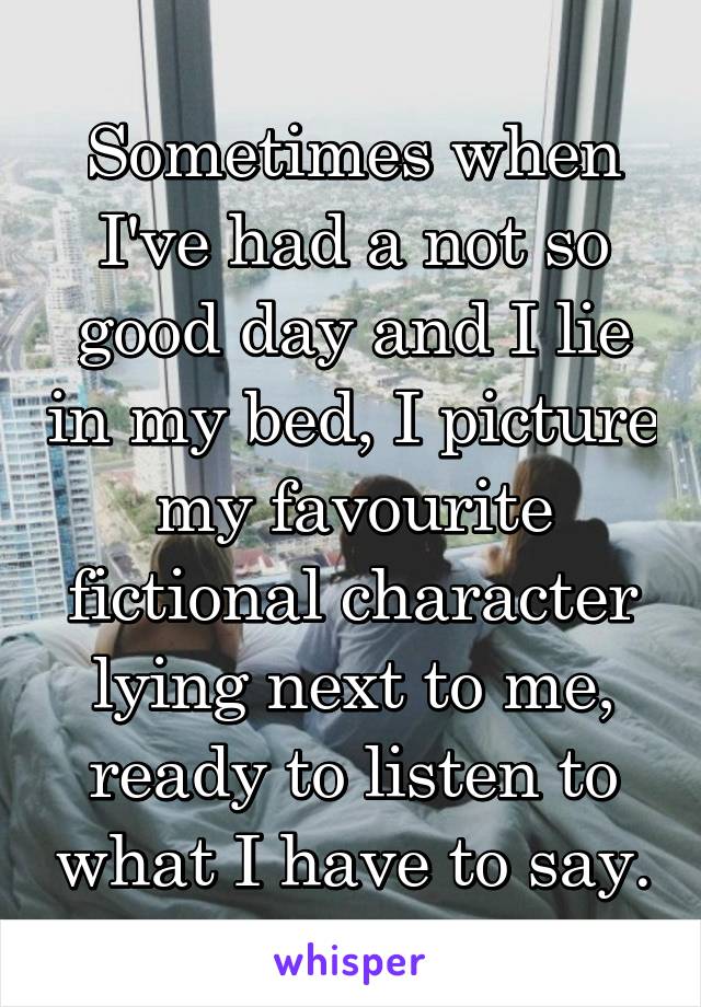 Sometimes when I've had a not so good day and I lie in my bed, I picture my favourite fictional character lying next to me, ready to listen to what I have to say.