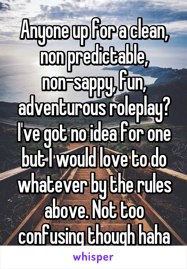 Anyone up for a clean, non predictable, non-sappy, fun, adventurous roleplay? I've got no idea for one but I would love to do whatever by the rules above. Not too confusing though haha