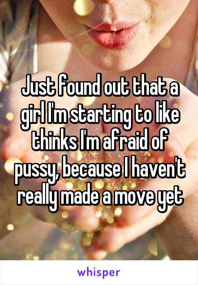 Just found out that a girl I'm starting to like thinks I'm afraid of pussy, because I haven't really made a move yet