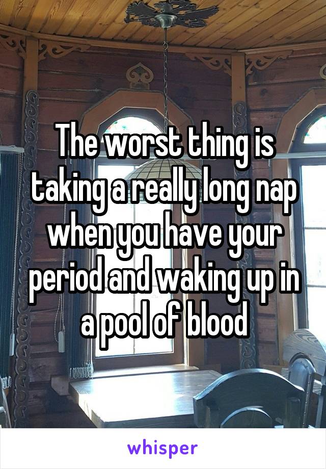 The worst thing is taking a really long nap when you have your period and waking up in a pool of blood