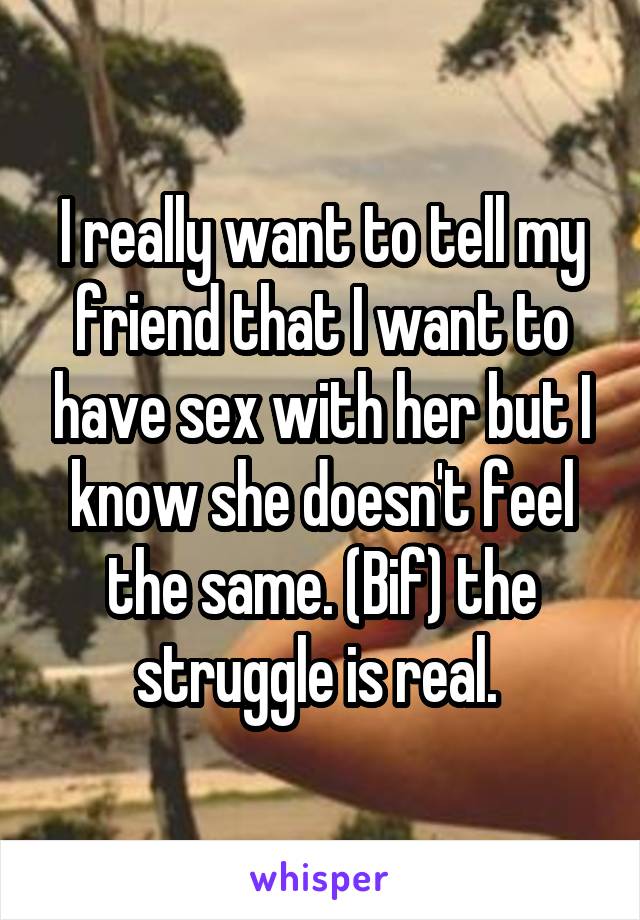 I really want to tell my friend that I want to have sex with her but I know she doesn't feel the same. (Bif) the struggle is real. 