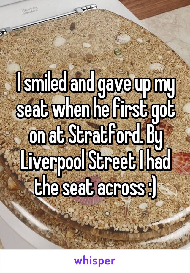 I smiled and gave up my seat when he first got on at Stratford. By Liverpool Street I had the seat across :)