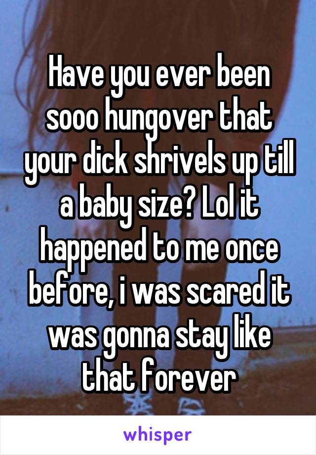 Have you ever been sooo hungover that your dick shrivels up till a baby size? Lol it happened to me once before, i was scared it was gonna stay like that forever