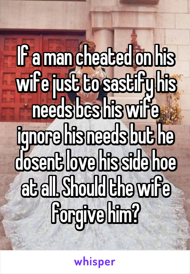 If a man cheated on his wife just to sastify his needs bcs his wife ignore his needs but he dosent love his side hoe at all. Should the wife forgive him?