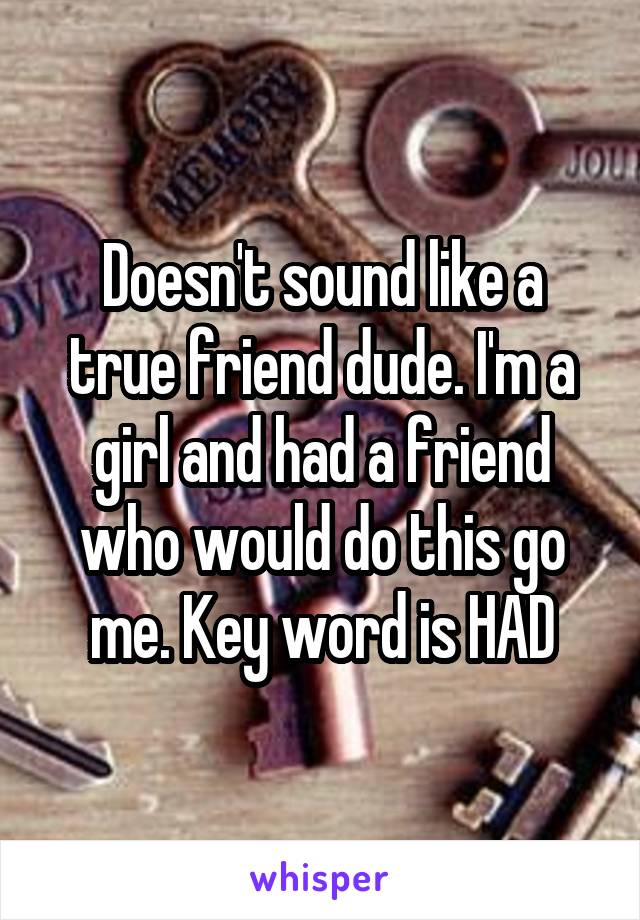 Doesn't sound like a true friend dude. I'm a girl and had a friend who would do this go me. Key word is HAD