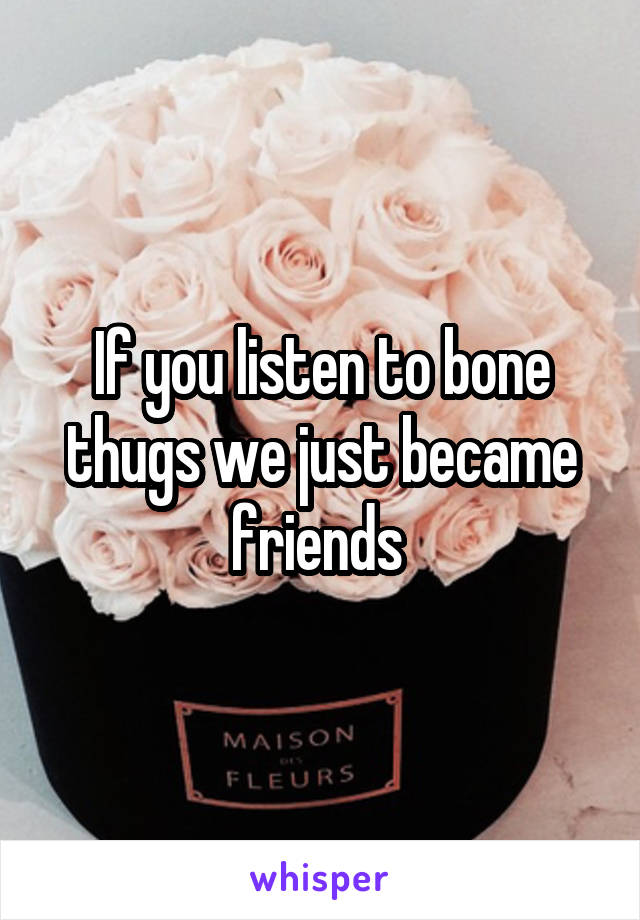 If you listen to bone thugs we just became friends 