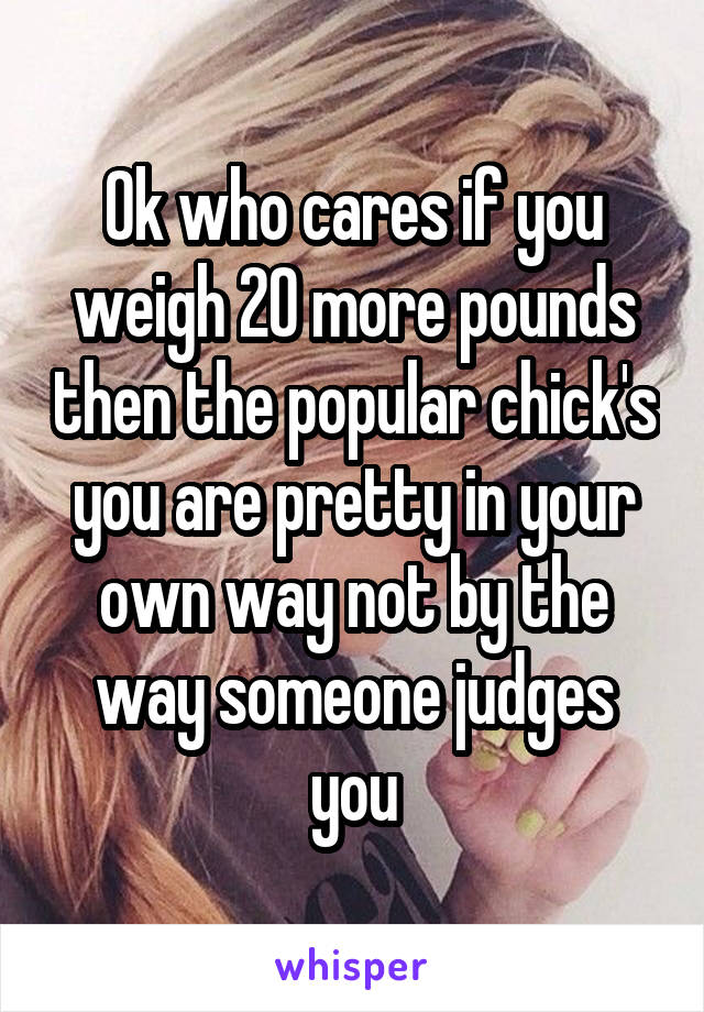 Ok who cares if you weigh 20 more pounds then the popular chick's you are pretty in your own way not by the way someone judges you