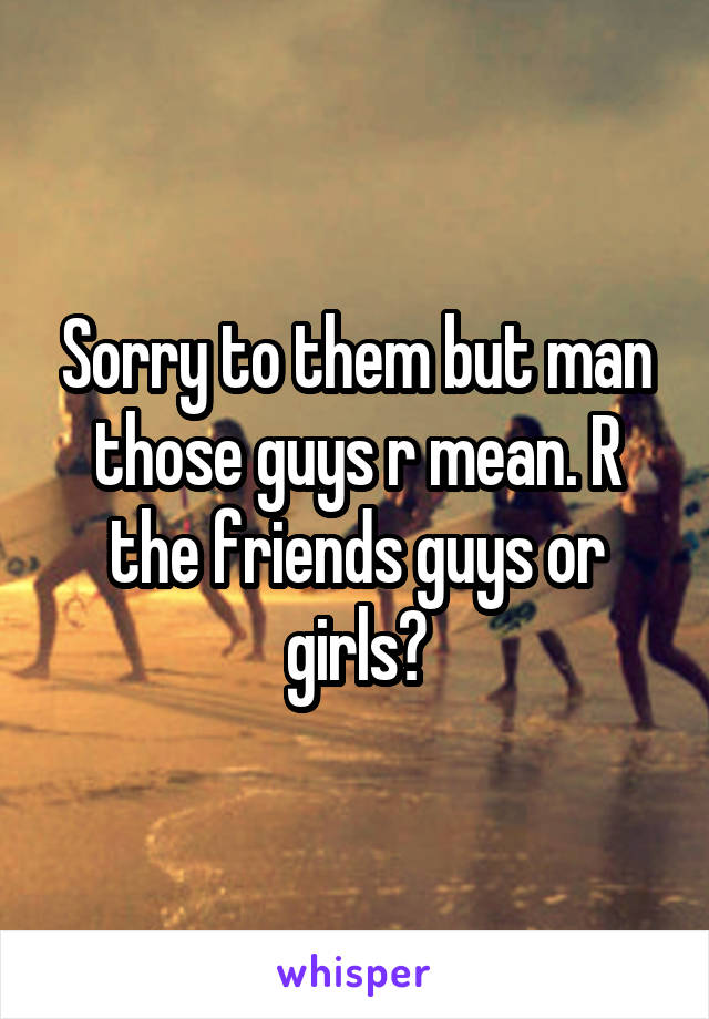 Sorry to them but man those guys r mean. R the friends guys or girls?