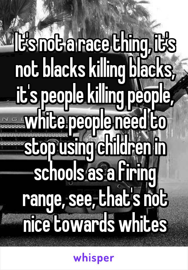 It's not a race thing, it's not blacks killing blacks, it's people killing people, white people need to stop using children in schools as a firing range, see, that's not nice towards whites