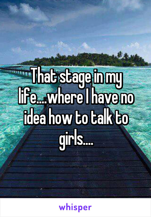 That stage in my life....where I have no idea how to talk to girls....