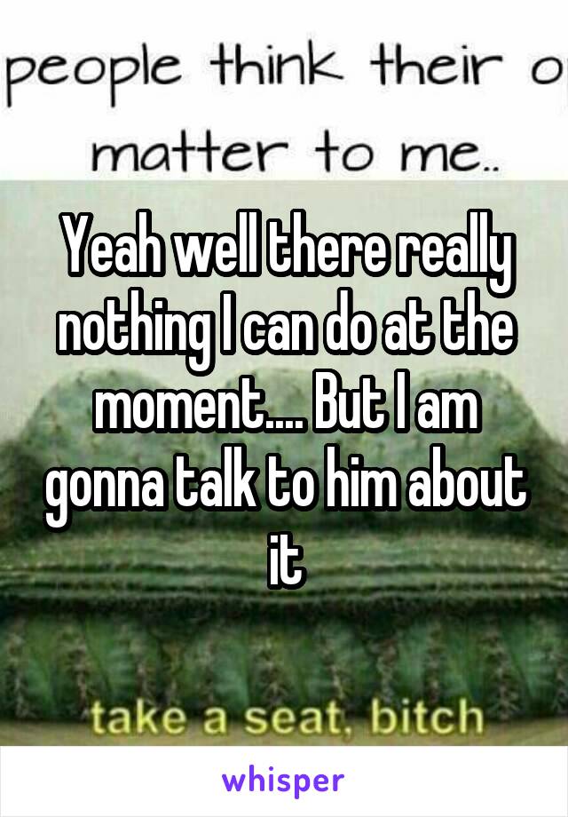 Yeah well there really nothing I can do at the moment.... But I am gonna talk to him about it