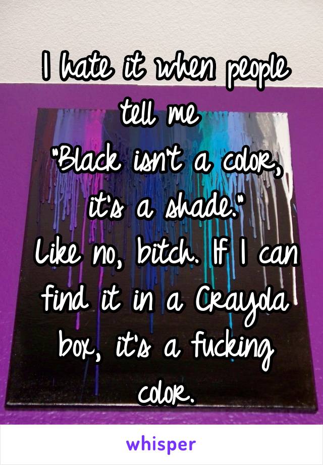 I hate it when people tell me 
"Black isn't a color, it's a shade."
Like no, bitch. If I can find it in a Crayola box, it's a fucking color.