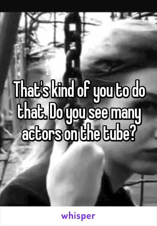 That's kind of you to do that. Do you see many actors on the tube?