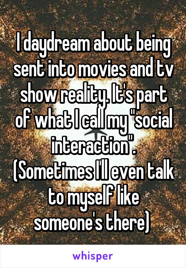 I daydream about being sent into movies and tv show reality. It's part of what I call my "social interaction". (Sometimes I'll even talk to myself like someone's there) 