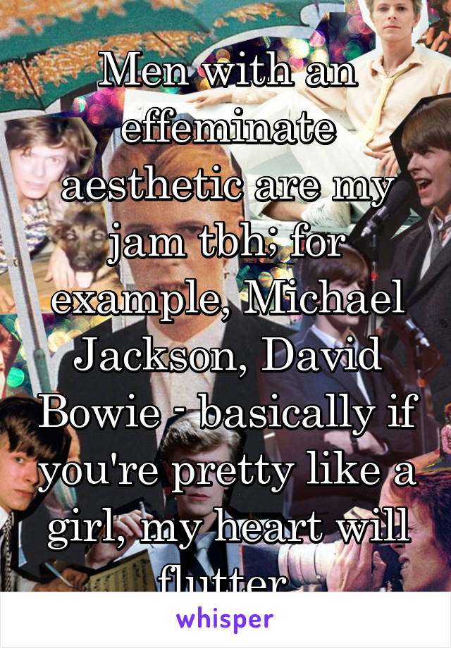 Men with an effeminate aesthetic are my jam tbh; for example, Michael Jackson, David Bowie - basically if you're pretty like a girl, my heart will flutter.