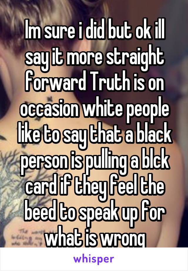 Im sure i did but ok ill say it more straight forward Truth is on occasion white people like to say that a black person is pulling a blck card if they feel the beed to speak up for what is wrong