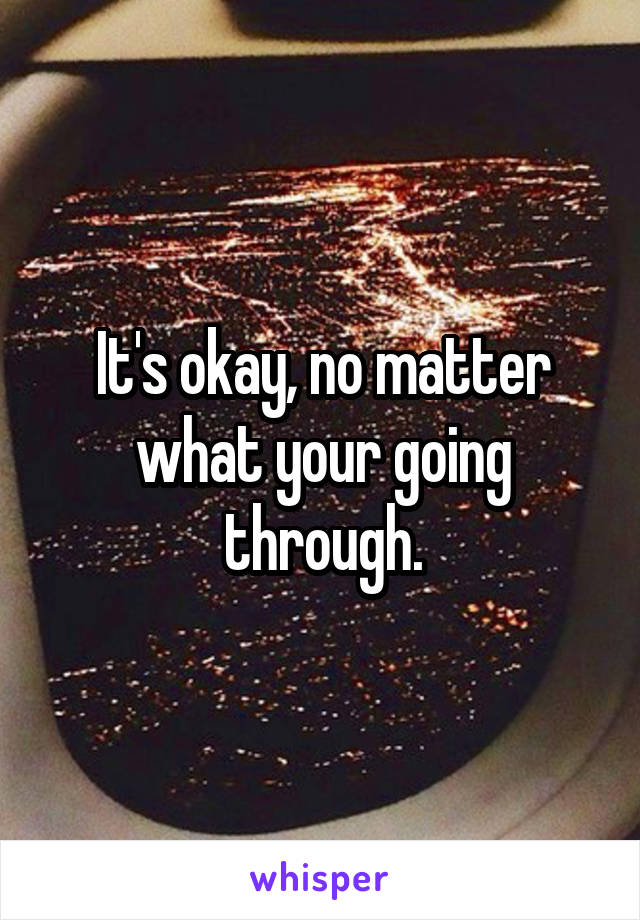 It's okay, no matter what your going through.