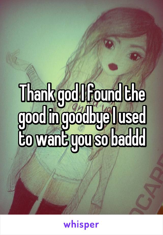 Thank god I found the good in goodbye I used to want you so baddd