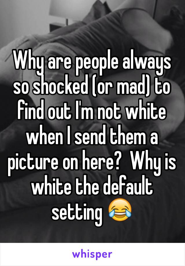 Why are people always so shocked (or mad) to find out I'm not white when I send them a picture on here?  Why is white the default setting 😂