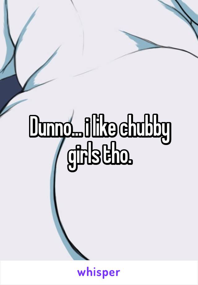 Dunno... i like chubby girls tho.