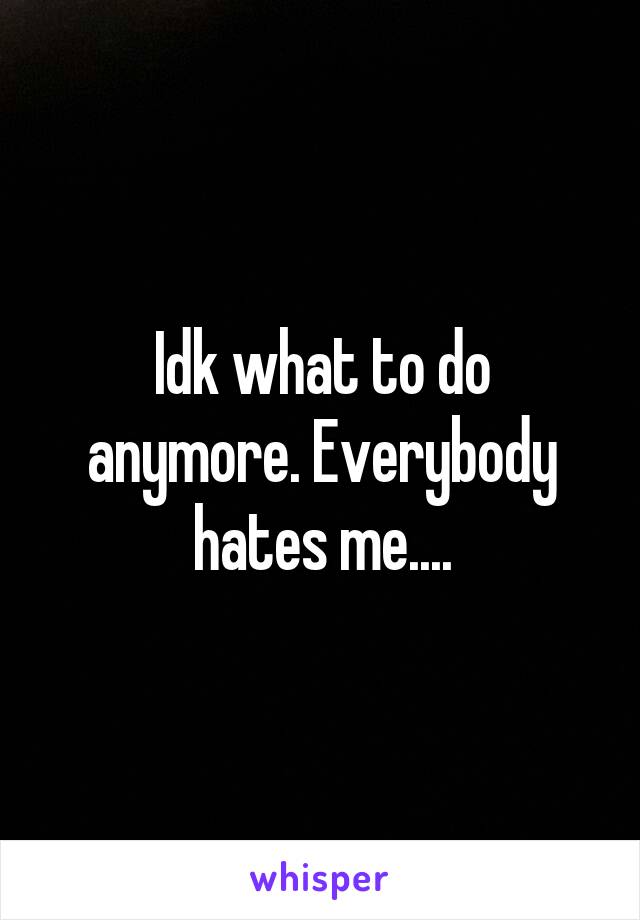 Idk what to do anymore. Everybody hates me....