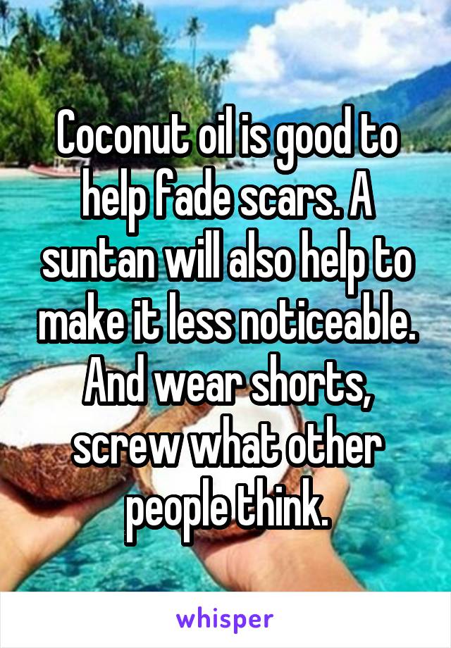 Coconut oil is good to help fade scars. A suntan will also help to make it less noticeable.
And wear shorts, screw what other people think.