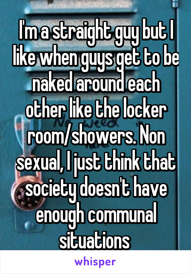 I'm a straight guy but I like when guys get to be naked around each other like the locker room/showers. Non sexual, I just think that society doesn't have enough communal situations 