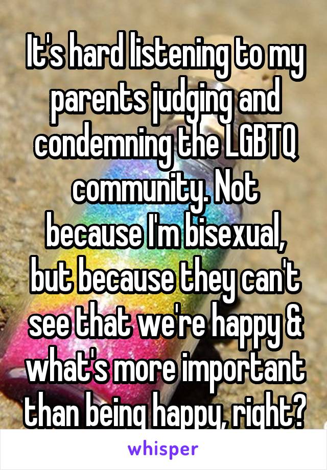 It's hard listening to my parents judging and condemning the LGBTQ community. Not because I'm bisexual, but because they can't see that we're happy & what's more important than being happy, right?