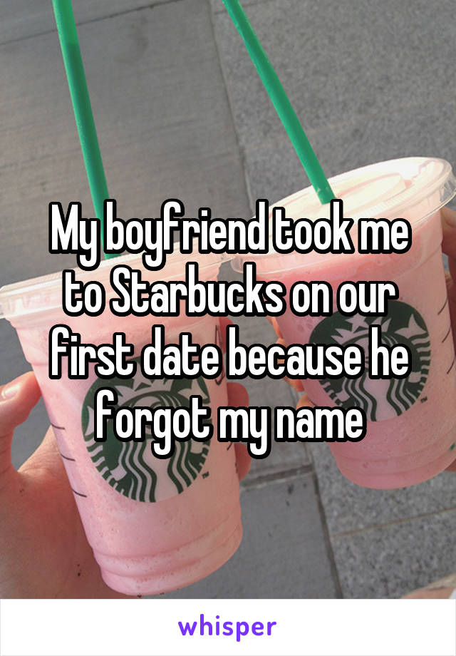 My boyfriend took me to Starbucks on our first date because he forgot my name