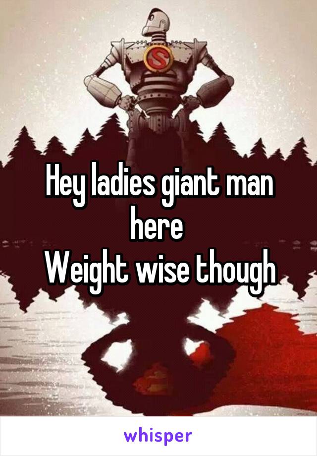 Hey ladies giant man here 
Weight wise though