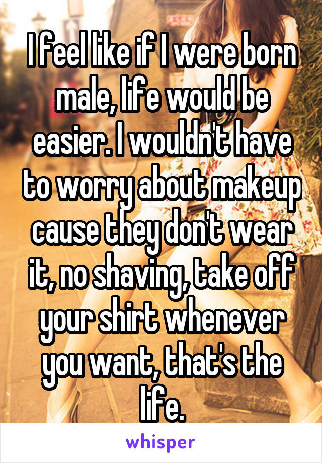 I feel like if I were born male, life would be easier. I wouldn't have to worry about makeup cause they don't wear it, no shaving, take off your shirt whenever you want, that's the life.