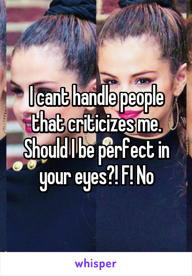 I cant handle people that criticizes me. Should I be perfect in your eyes?! F! No