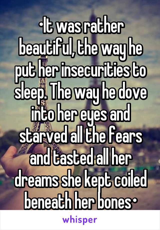 •It was rather beautiful, the way he put her insecurities to sleep. The way he dove into her eyes and starved all the fears and tasted all her dreams she kept coiled beneath her bones•