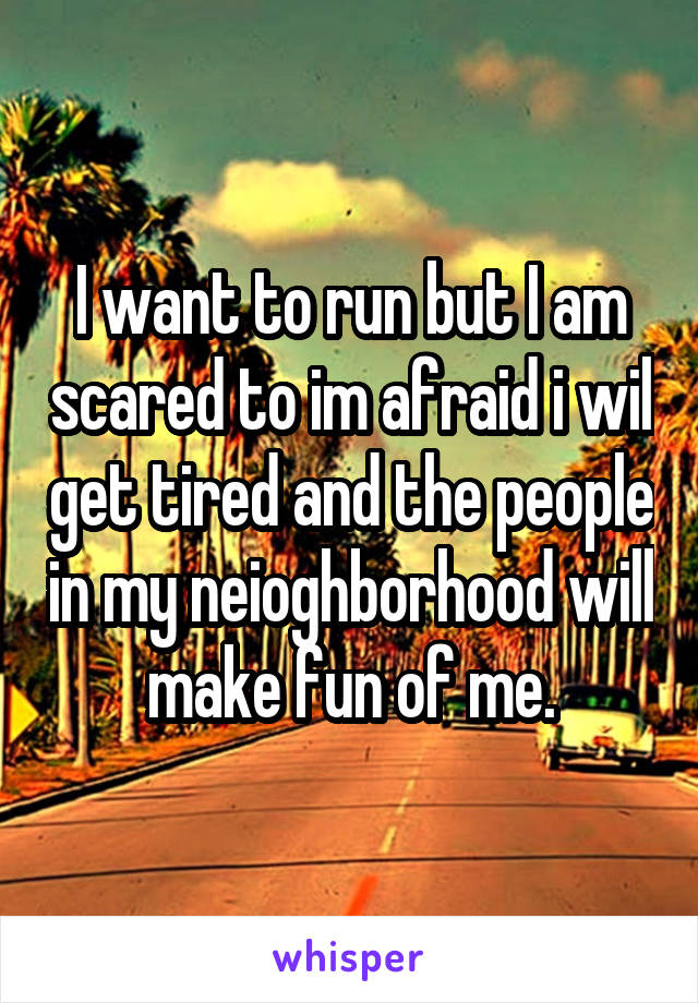 I want to run but I am scared to im afraid i wil get tired and the people in my neioghborhood will make fun of me.