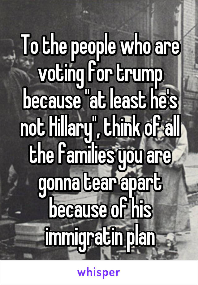 To the people who are voting for trump because "at least he's not Hillary", think of all the families you are gonna tear apart because of his immigratin plan