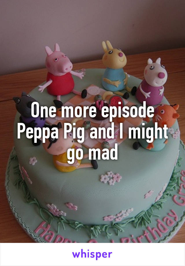 One more episode Peppa Pig and I might go mad